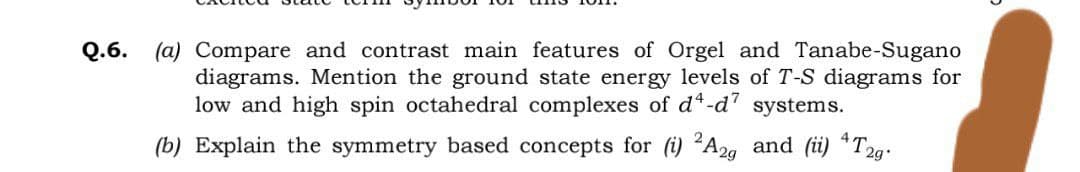 Q.6. (a) Compare and contrast main features of Orgel and Tanabe-Sugano
diagrams. Mention the ground state energy levels of T-S diagrams for
low and high spin octahedral complexes of d*-d"
systems.
2
(b) Explain the symmetry based concepts for (i) A2g and (i) T2g:
