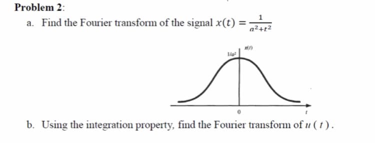 Problem 2:
1
a. Find the Fourier transform of the signal x(t) =-
a²+r²
%3D
b. Using the integration property, find the Fourier transform of u ( t ) .
