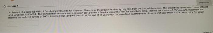 Question 7
Sart Aner
A Project of a building with 25 flats being evaluated for 15 years. Because of the growth for the city only 90% from the flats will be rented. This project has construction cost of 100000s
and land cost is 50000s. The annual maintenance and operation cost per flat is 94.45 and monthly rent for each flat is 1305. Monthly tax is around 0.5% from land investment and
there is annual cost saving of 5005. Knowing that land will be sold at the end of 15 years with the same land invested value. Assume that your MARR= 20% What is the AW value?
Ouestinn
