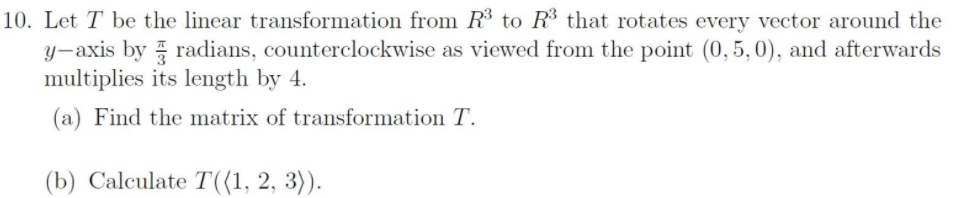 10. Let T be the linear transformation from R3 to R$ that rotates every vector around the
y-axis by radians, counterclockwise as viewed from the point (0,5, 0), and afterwards
multiplies its length by 4.
(a) Find the matrix of transformation T.
(b) Calculate T((1, 2, 3)).
