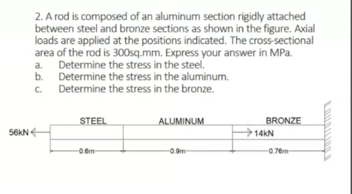2. A rod is composed of an aluminum section rigidly attached
between steel and bronze sections as shown in the figure. Axial
loads are applied at the positions indicated. The cross-sectional
area of the rod is 300sq.mm. Express your answer in MPa.
Determine the stress in the steel.
b.
a.
Determine the stress in the aluminum.
Determine the stress in the bronze.
C.
STEEL
ALUMINUM
BRONZE
56kN
14kN
-0.6m-
-0.9m-
-0.76m-
