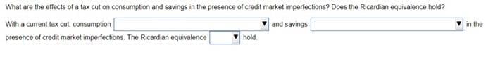 What are the effects of a tax cut on consumption and savings in the presence of credit market imperfections? Does the Ricardian equivalence hold?
and savings
With a current tax cut, consumption
presence of credit market imperfections. The Ricardian equivalence
hold
in the