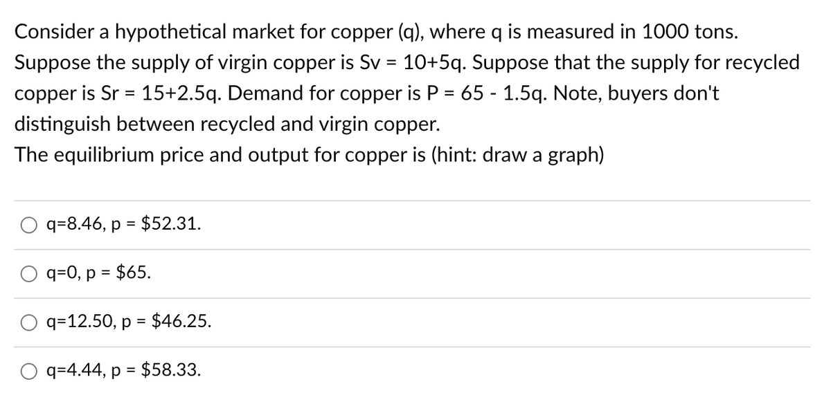 Consider a hypothetical market for copper (q), where q is measured in 1000 tons.
Suppose the supply of virgin copper is Sv = 10+5q. Suppose that the supply for recycled
copper is Sr = 15+2.5q. Demand for copper is P = 65 - 1.5q. Note, buyers don't
distinguish between recycled and virgin copper.
The equilibrium price and output for copper is (hint: draw a graph)
q=8.46, p = $52.31.
q=0, p = $65.
q=12.50, p = $46.25.
O q=4.44, p = $58.33.