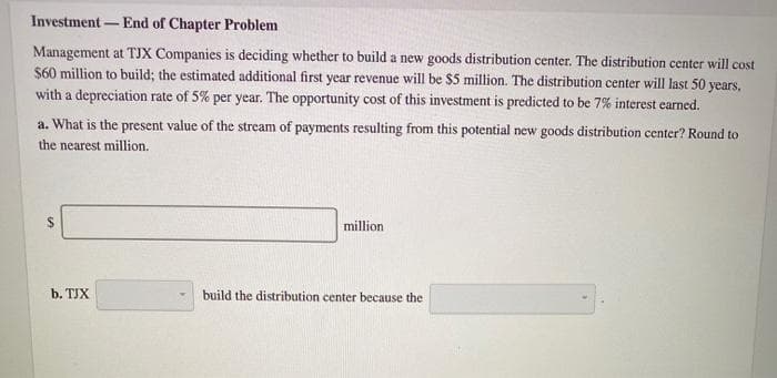 Investment- -End of Chapter Problem
Management at TJX Companies is deciding whether to build a new goods distribution center. The distribution center will cost
$60 million to build; the estimated additional first year revenue will be $5 million. The distribution center will last 50 years,
with a depreciation rate of 5% per year. The opportunity cost of this investment is predicted to be 7% interest earned.
a. What is the present value of the stream of payments resulting from this potential new goods distribution center? Round to
the nearest million.
b. TJX
million.
build the distribution center because the