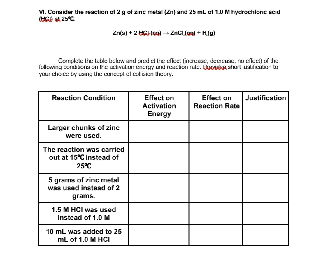 VI. Consider the reaction of 2 g of zinc metal (Zn) and 25 mL of 1.0 M hydrochloric acid
(UG) st 25°C.
Zn(s) + 2 HGI (ag) → ZNCI.(ag) + H,(g)
Complete the table below and predict the effect (increase, decrease, no effect) of the
following conditions on the activation energy and reaction rate. Pravidea short justification to
your choice by using the concept of collision theory.
Effect on
Activation
Effect on
Reaction Rate
Reaction Condition
Justification
Energy
Larger chunks of zinc
were used.
The reaction was carried
out at 15°C instead of
25°C
5 grams of zinc metal
was used instead of 2
grams.
1.5 M HCI was used
instead of 1.0 M
10 mL was added to 25
mL of 1.0 M HCI
