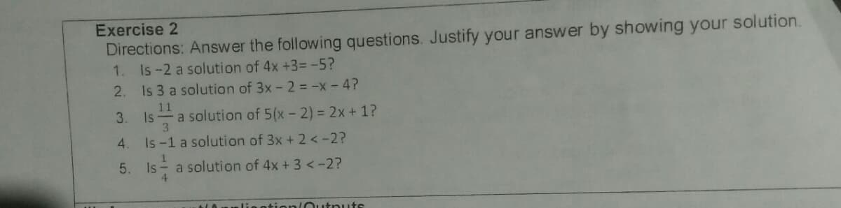 Exercise 2
Directions: Answer the following questions. Justify your answer by showing your solution.
1. Is-2 a solution of 4x +3= -5?
2. Is 3 a solution of 3x - 2 = -x - 4?
11
Is a solution of 5(x- 2) = 2x+1?
3.
3.
4.
Is -1 a solution of 3x + 2 < -2?
5. Is a solution of 4x + 3 <-2?
4.
LAPnli:eotion Outnuts
