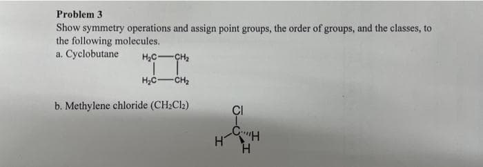 Problem 3
Show symmetry operations and assign point groups, the order of groups, and the classes, to
the following molecules.
a. Cyclobutane
H₂C-CH₂
T
H₂C-CH₂
b. Methylene chloride (CH₂Cl₂)
CI
H-CH
H