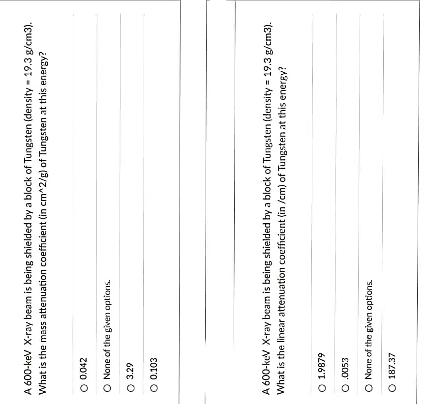A 600-keV X-ray beam is being shielded by a block of Tungsten (density = 19.3 g/cm3).
What is the mass attenuation coefficient (in cm^2/g) of Tungsten at this energy?
O 0.042
O None of the given options.
O 3.29
O 0.103
A 600-keV X-ray beam is being shielded by a block of Tungsten (density = 19.3 g/cm3).
What is the linear attenuation coefficient (in /cm) of Tungsten at this energy?
O 1.9879
O .0053
O None of the given options.
O 187.37
