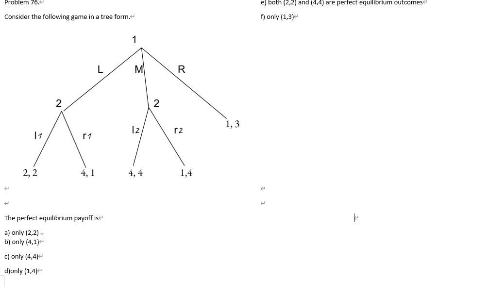 Problem 76.
Consider the following game in a tree form.<
E
11
2,2
2
r1
4,1
L
The perfect equilibrium payoff is
a) only (2,2)↓
b) only (4,1)<
c) only (4,4)<
d)only (1,4)
1
M
12
4,4
2
R
r2
1,4
1,3
e) both (2,2) and (4,4) are perfect equilibrium outcomes
f) only (1,3)