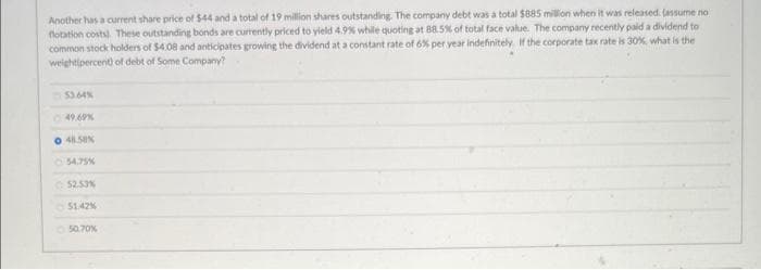 Another has a current share price of $44 and a total of 19 million shares outstanding. The company debt was a total $885 million when it was released. (assume no
flotation costs). These outstanding bonds are currently priced to yield 4.9% while quoting at 88.5% of total face value. The company recently paid a dividend to
common stock holders of $4.08 and anticipates growing the dividend at a constant rate of 6% per year indefinitely. If the corporate tax rate is 30%, what is the
weight(percent) of debt of Some Company?
53.64%
49.69%
0 48.58%
54.75%
52.53%
51.42%
50.70%