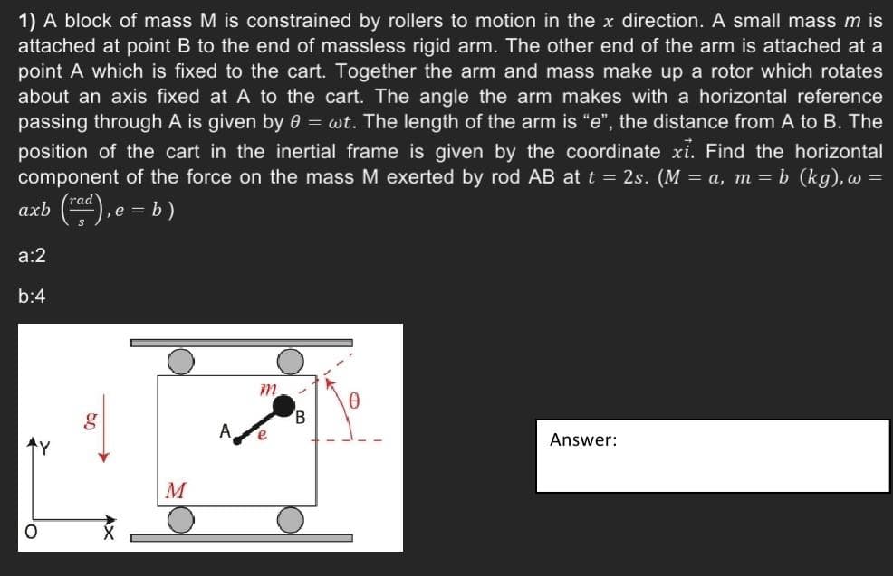 1) A block of mass M is constrained by rollers to motion in the x direction. A small mass m is
attached at point B to the end of massless rigid arm. The other end of the arm is attached at a
point A which is fixed to the cart. Together the arm and mass make up a rotor which rotates
about an axis fixed at A to the cart. The angle the arm makes with a horizontal reference
passing through A is given by 0 = wt. The length of the arm is "e", the distance from A to B. The
position of the cart in the inertial frame is given by the coordinate xỉ. Find the horizontal
component of the force on the mass M exerted by rod AB at t = 2s. (M = a, m = b (kg), w =
rad
axb
), e = b)
a:2
b:4
O
g
M
m
e
0
Answer: