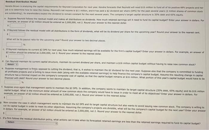 Residual Distribution Model
Kendra Brown is analyzing the capital requirements for Reynold Corporation for next year. Kendra forecasts that Reynold will need $16 million to fund all of its positive-NPV projects and her
job is to determine how to raise the money. Reynold's net income is $11 million, and it has paid a $2 dividend per share (DPS) for the past several years (2 million shares of common stock
are outstanding); its shareholders expect the dividend to remain constant for the next several years. The company's target capital structure is 35% debt and 65% equity.
a. Suppose Reynold follows the residual model and makes all distributions as dividends. How much retained earnings will it need to fund its capital budget? Enter your answer in dollars. For
example, an answer of $2 million should be entered as 2,000,000, not 2. Round your answer to the nearest dollar.
$
b. If Reynold follows the residual model with all distributions in the form of dividends, what will be its dividend per share for the upcoming year? Round your answer to the nearest cent.
$
What will be its payout ratio for the upcoming year? Round your answer to two decimal places.
c. If Reynold maintains its current $2 DPS for next year, how much retained earnings will be available for the firm's capital budget? Enter your answer in dollars. For example, an answer of
$2 million should be entered as 2,000,000, not 2. Round your answer to the nearest dollar.
$
d. Can Reynold maintain its current capital structure, maintain its current dividend per share, and maintain a $16 million capital budget without having to raise new common stock?
-Select-
e. Suppose management is firmply opposed to cutting the dividend; that is, it wishes to maintain the $2 dividend for the next year. Suppose also that the company is committed to funding
all profitable projects and is willing to issue more debt (along with the available retained earnings) to help finance the company's capital budget. Assume the resulting change in capital
structure has a minimal impact on the company's composite cost of capital, so that the capital budget remains at $16 million. What portion of this year's capital budget would have to be
financed with debt? Round your answer to two decimal places.
%
f. Suppose once again that management wants to maintain the $2 DPS. In addition, the company wants to maintain its target capital structure (35% debt, 65% equity) and its $16 million
capital budget. What is the minimum dollar amount of new common stock the company would have to issue in order to meet all of its objectives? Enter your answer in dollars. For
example, an answer of $2 million should be entered as 2,000,000, not 2. Round your answer to the nearest dollar.
S
g. Now consider the case in which management wants to maintain the $2 DPS and its target capital structure but also wants to avoid issuing new common stock. The company is willing to
cut its capital budget in order to meet its other objectives. Assuming the company's projects are divisible, what will be the company's capital budget for the next year? Enter your answer
in dollars. For example, an answer of $2 million should be entered as 2,000,000, not 2. Round your answer to the nearest dollar.
m. If a firm follows the residual distribution policy, what actions can it take when its forecasted retained earnings are less than the retained earnings required to fund its capital budget?
-Select-