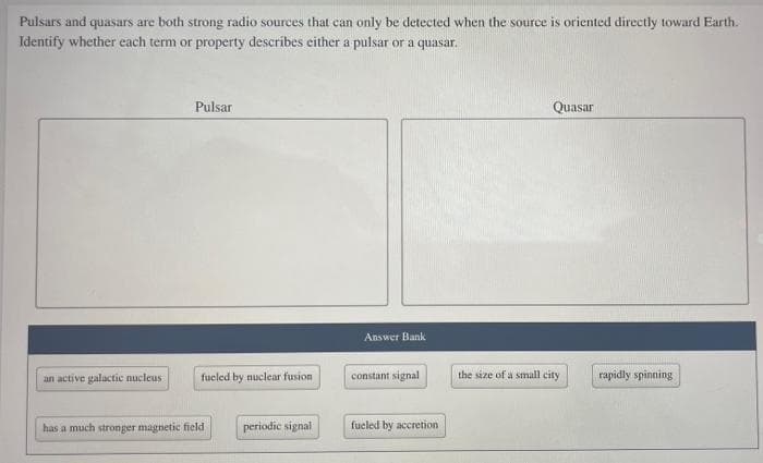 Pulsars and quasars are both strong radio sources that can only be detected when the source is oriented directly toward Earth.
Identify whether each term or property describes either a pulsar or a quasar.
an active galactic nucleus
Pulsar
fueled by nuclear fusion
has a much stronger magnetic field
periodic signal
Answer Bank
constant signal
fueled by accretion
Quasar
the size of a small city
rapidly spinning