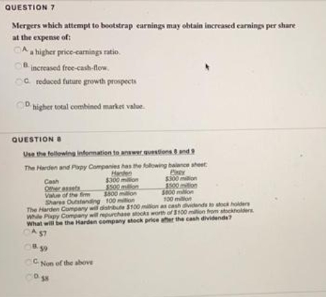 QUESTION 7
Mergers which attempt to bootstrap earnings may obtain increased earnings per share
at the expense of:
A a higher price-earnings ratio.
OB increased free-cash-flow.
a reduced future growth prospects
D higher total combined market value.
QUESTION B
Use the following information to answer questions 8 and 9
The Harden and Papy Companies has the following balance sheet
Harden
Play
$300 milion
$500
Cash
Other assets
Value of the firm
Shares Outstanding
$800 million
100 million
The Harden Company will distribute $100 million as cash dividends to stock holders
While Pixpy Company will repurchase stocks worth of $100 million from stockholders
What will be the Harden company stock price after the cash dividends?
A $7
8.59
CNon of the above
$300 million
$500 million
CO.SN
$800 milion
100 milion