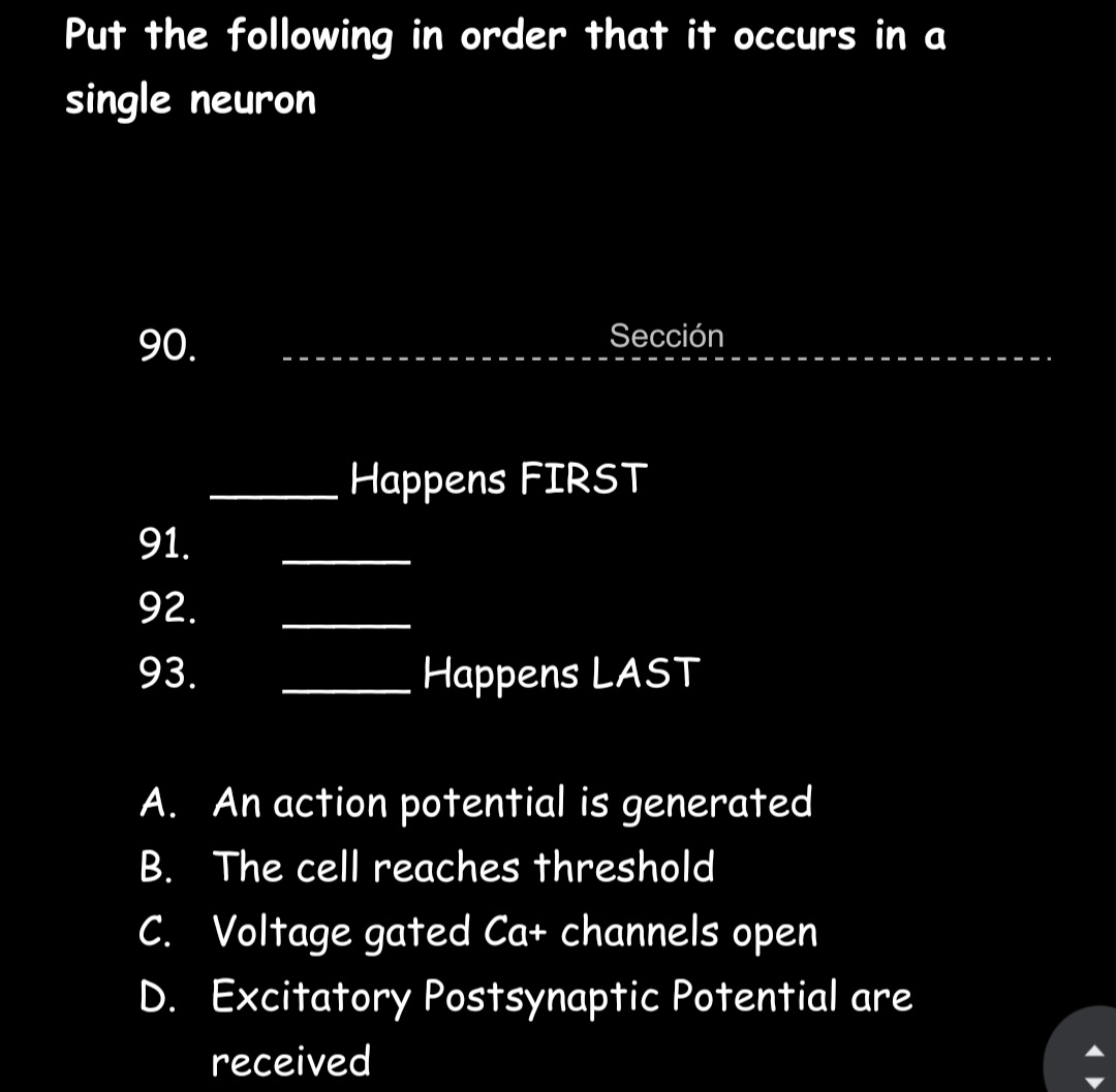 Put the following in order that it occurs in a
single neuron
90.
Sección
Happens FIRST
91.
92.
93.
Happens LAST
A. An action potential is generated
B. The cell reaches threshold
C. Voltage gated Ca+ channels open
D. Excitatory Postsynaptic Potential are
received
