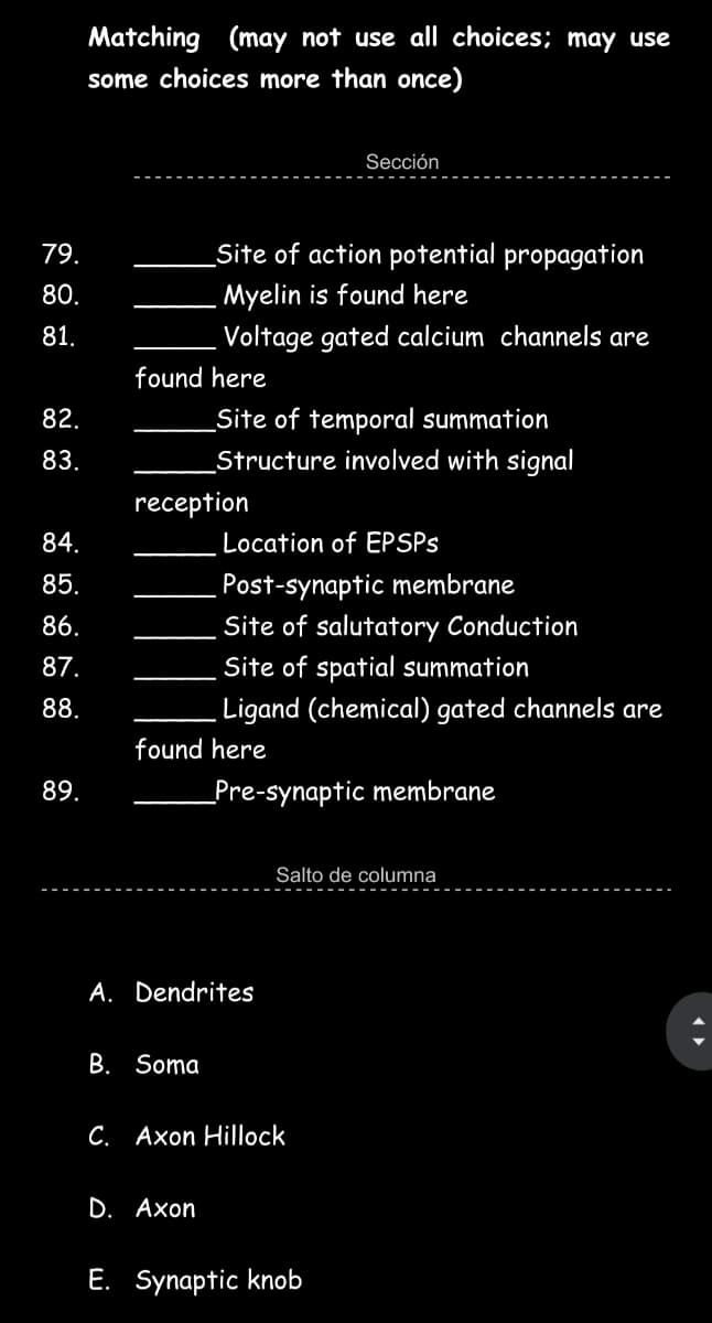 Matching (may not use al choices; may use
some choices more than once)
Sección
79.
Site of action potential propagation
80.
Myelin is found here
81.
Voltage gated calcium channels are
found here
82.
Site of temporal summation
83.
Structure involved with signal
reception
84.
Location of EPSPS
Post-synaptic membrane
Site of salutatory Conduction
85.
86.
87.
Site of spatial summation
88.
Ligand (chemical) gated channels are
found here
89.
_Pre-synaptic membrane
Salto de columna
A. Dendrites
B. Soma
C. Axon Hillock
D. Aхon
E. Synaptic knob
