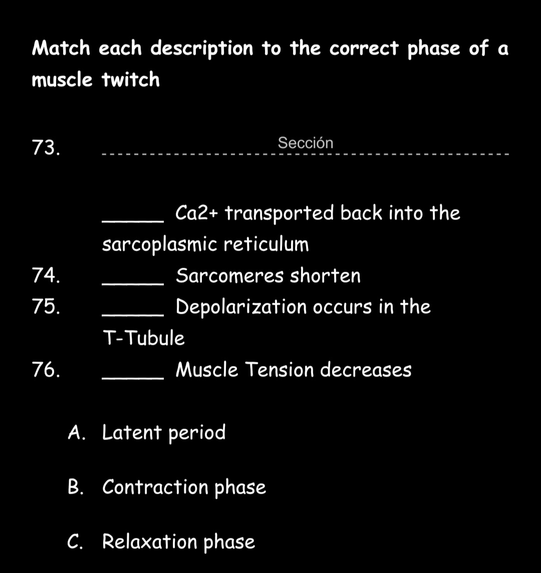 Match each description to the correct phase of a
muscle twitch
73.
Sección
Ca2+ transported back into the
sarcoplasmic reticulum
74.
Sarcomeres shorten
75.
Depolarization occurs in the
T-Tubule
76.
Muscle Tension decreases
A. Latent period
B. Contraction phase
C. Relaxation phase
