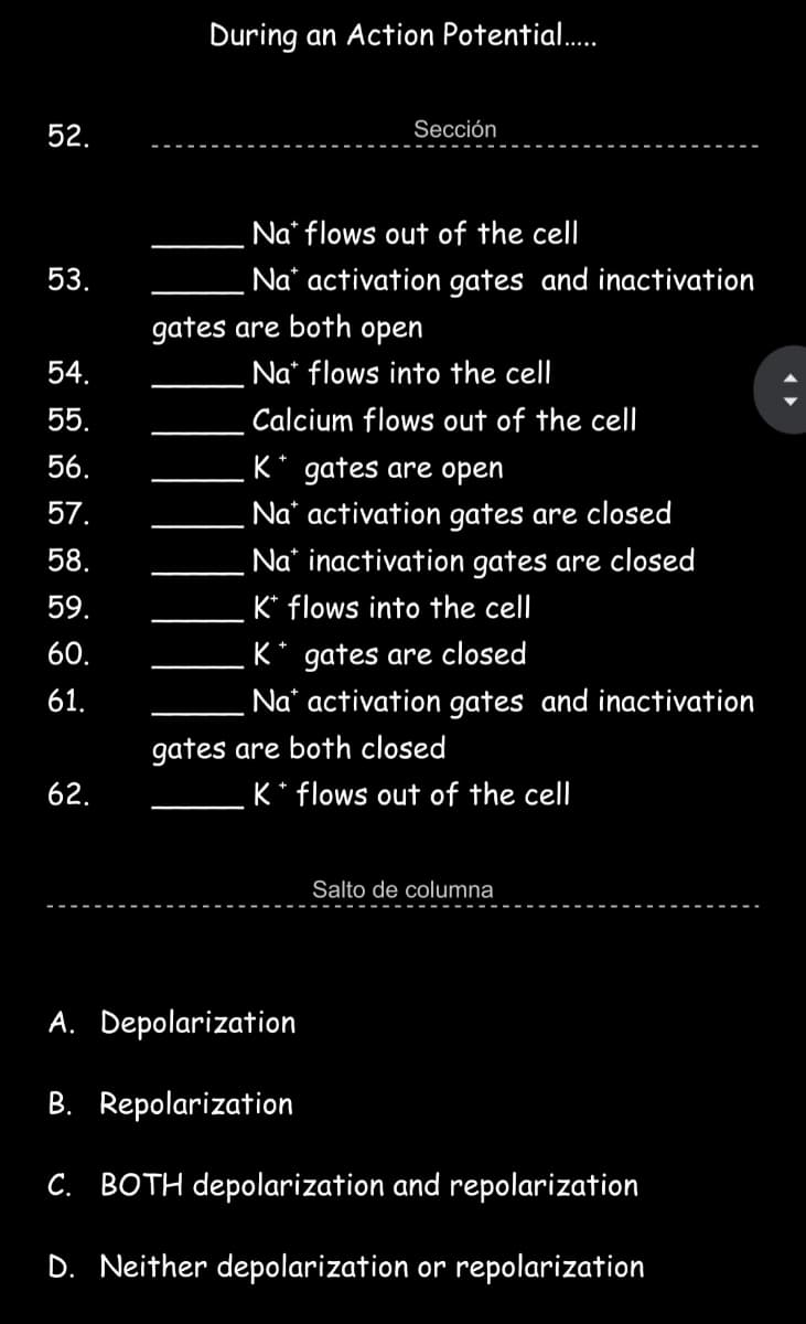 During an Action Potential.
52.
Sección
Na* flows out of the cell
53.
Na' activation gates and inactivation
gates are both open
54.
Na* flows into the cel
55.
Calcium flows out of the cell
56.
K* gates are open
57.
Na* activation gates are closed
58.
Na* inactivation gates are closed
59.
K* flows into the cell
K* gates are closed
Na* activation gates and inactivation
60.
61.
gates are both closed
62.
K* flows out of the cell
Salto de columna
A. Depolarization
B. Repolarization
C. BOTH depolarization and repolarization
D. Neither depolarization or repolarization
