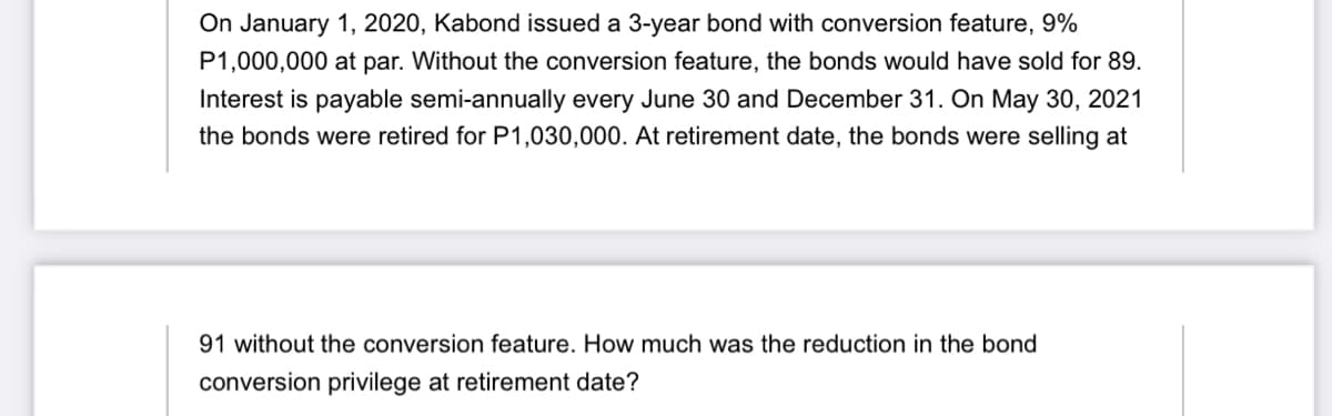 On January 1, 2020, Kabond issued a 3-year bond with conversion feature, 9%
P1,000,000 at par. Without the conversion feature, the bonds would have sold for 89.
Interest is payable semi-annually every June 30 and December 31. On May 30, 2021
the bonds were retired for P1,030,000. At retirement date, the bonds were selling at
91 without the conversion feature. How much was the reduction in the bond
conversion privilege at retirement date?
