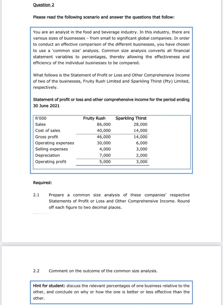 Question 2
Please read the following scenario and answer the questions that follow:
You are an analyst in the food and beverage industry. In this industry, there are
various sizes of businesses - from small to significant global companies. In order
to conduct an effective comparison of the different businesses, you have chosen
to use a 'common size' analysis. Common size analysis converts all financial
statement variables to percentages, thereby allowing the effectiveness and
efficiency of the individual businesses to be compared.
What follows is the Statement of Profit or Loss and Other Comprehensive Income
of two of the businesses, Fruity Rush Limited and Sparkling Thirst (Pty) Limited,
respectively.
Statement of profit or loss and other comprehensive income for the period ending
30 June 2021
R'000
Fruity Rush
Sparkling Thirst
Sales
86,000
28,000
Cost of sales
40,000
14,000
Gross profit
46,000
14,000
Operating expenses
30,000
6,000
Selling expenses
4,000
3,000
Depreciation
7,000
2,000
Operating profit
5,000
3,000
Required:
2.1
Prepare a
common size analysis of these companies' respective
Statements of Profit or Loss and Other Comprehensive Income. Round
off each figure to two decimal places.
2.2
Comment on the outcome of the common size analysis.
Hint for student: discuss the relevant percentages of one business relative to the
other, and conclude on why or how the one is better or less effective than the
other.
