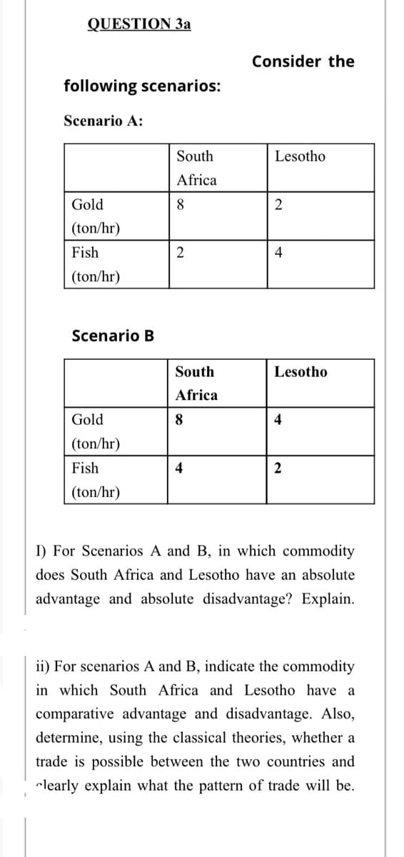 QUESTION 3a
Consider the
following scenarios:
Scenario A:
South
Lesotho
Africa
Gold
8
(ton/hr)
Fish
4
(ton/hr)
Scenario B
South
Lesotho
Africa
Gold
8
4
(ton/hr)
Fish
4
2
(ton/hr)
I) For Scenarios A and B, in which commodity
does South Africa and Lesotho have an absolute
advantage and absolute disadvantage? Explain.
ii) For scenarios A and B, indicate the commodity
in which South Africa and Lesotho have a
comparative advantage and disadvantage. Also,
determine, using the classical theories, whether a
trade is possible between the two countries and
clearly explain what the pattern of trade will be.
