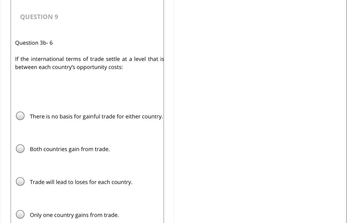 QUESTION 9
Question 3b-6
If the international terms of trade settle at a level that is
between each country's opportunity costs:
There is no basis for gainful trade for either country.
Both countries gain from trade.
Trade will lead to loses for each country.
Only one country gains from trade.
