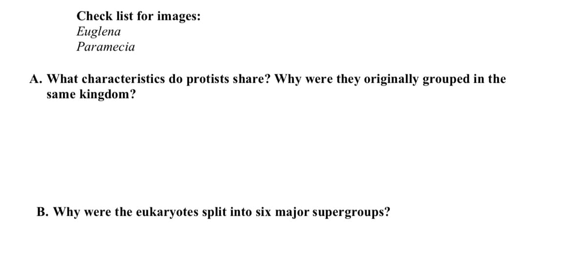 Check list for images:
Euglena
Paramecia
A. What characteristics do protists share? Why were they originally grouped in the
same kingdom?
B. Why were the eukaryotes split into six major supergroups?