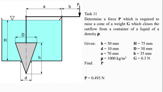 a
b
Task 11
Determine a force P which is required to
raise a cone of a weight G which closes the
outflow from a container of a liquid of a
density p.
H = 75 mm
D = 30 mm
b = 35 mm
Given: h= 50 mm
d = 10 mm
a = 70 mm
p= 1000 kg/m³
h
G= 0.3 N
Find:
d
P = 0.493 N
