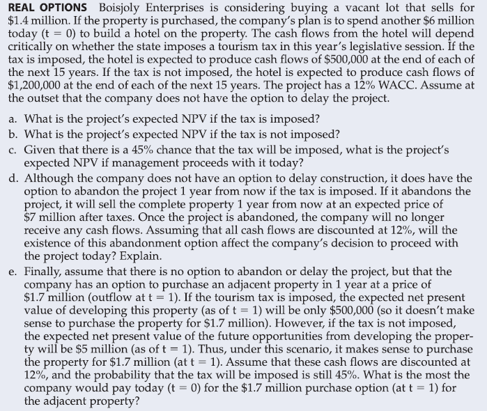 REAL OPTIONS Boisjoly Enterprises is considering buying a vacant lot that sells for
$1.4 million. If the property is purchased, the company's plan is to spend another $6 million
today (t = 0) to build a hotel on the property. The cash flows from the hotel will depend
critically on whether the state imposes a tourism tax in this year's legislative session. If the
tax is imposed, the hotel is expected to produce cash flows of $500,000 at the end of each of
the next 15 years. If the tax is not imposed, the hotel is expected to produce cash flows of
$1,200,000 at the end of each of the next 15 years. The project has a 12% WACC. Assume at
the outset that the company does not have the option to delay the project.
a. What is the project's expected NPV if the tax is imposed?
b. What is the project's expected NPV if the tax is not imposed?
c. Given that there is a 45% chance that the tax will be imposed, what is the project's
expected NPV if management proceeds with it today?
d. Although the company does not have an option to delay construction, it does have the
option to abandon the project 1 year from now if the tax is imposed. If it abandons the
project, it will sell the complete property 1 year from now at an expected price of
$7 million after taxes. Once the project is abandoned, the company will no longer
receive any cash flows. Assuming that all cash flows are discounted at 12%, will the
existence of this abandonment option affect the company's decision to proceed with
the project today? Explain.
e. Finally, assume that there is no option to abandon or delay the project, but that the
company has an option to purchase an adjacent property in 1 year at a price of
$1.7 million (outflow at t = 1). If the tourism tax is imposed, the expected net present
value of developing this property (as of t = 1) will be only $500,000 (so it doesn't make
sense to purchase the property for $1.7 million). However, if the tax is not imposed,
the expected net present value of the future opportunities from developing the proper-
ty will be $5 million (as of t = 1). Thus, under this scenario, it makes sense to purchase
the property for $1.7 million (at t = 1). Assume that these cash flows are discounted at
12%, and the probability that the tax will be imposed is still 45%. What is the most the
company would pay today (t = 0) for the $1.7 million purchase option (at t = 1) for
the adjacent property?
