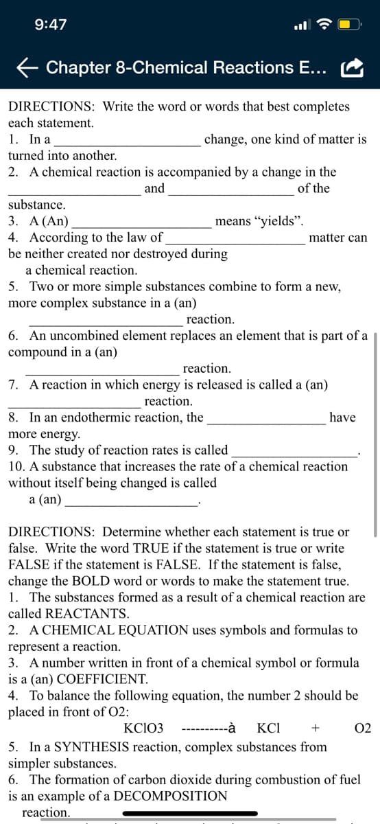 9:47
Chapter 8-Chemical Reactions E...
DIRECTIONS: Write the word or words that best completes
each statement.
1. In a
change, one kind of matter is
turned into another.
2. A chemical reaction is accompanied by a change in the
of the
and
substance.
3. А (An)
means “yields".
4. According to the law of
be neither created nor destroyed during
matter can
a chemical reaction.
5. Two or more simple substances combine to form a new,
more complex substance in a (an)
reaction.
6. An uncombined element replaces an element that is part of a
compound in a (an)
reaction.
7. A reaction in which energy is released is called a (an)
reaction.
8. In an endothermic reaction, the
have
more energy.
9. The study of reaction rates is called
10. A substance that increases the rate of a chemical reaction
without itself being changed is called
а (an)
DIRECTIONS: Determine whether each statement is true or
false. Write the word TRUE if the statement is true or write
FALSE if the statement is FALSE. If the statement is false,
change the BOLD word or words to make the statement true.
1. The substances formed as a result of a chemical reaction are
called REACTANTS.
2. A CHEMICAL EQUATION uses symbols and formulas to
represent a reaction.
3. A number written in front of a chemical symbol or formula
is a (an) COEFFICIENT.
4. To balance the following equation, the number 2 should be
placed in front of O2:
KCIO3
----------à
KCI
+
02
5. In a SYNTHESIS reaction, complex substances from
simpler substances.
6. The formation of carbon dioxide during combustion of fuel
is an example of a DECOMPOSITION
reaction.
