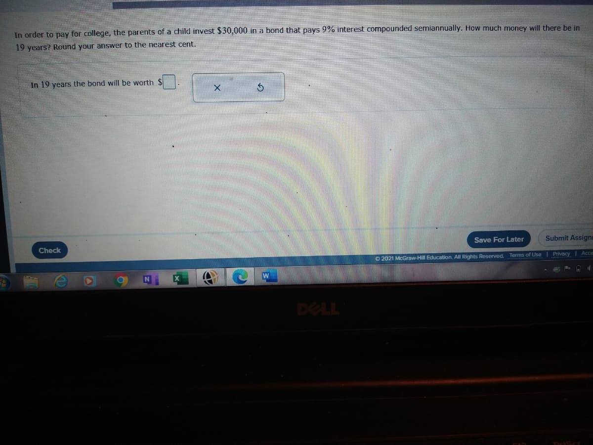 In order to pay for college, the parents of a child invest $30,000 in a bond that pays 9% interest compounded semiannually. How much money will there be in
19 years? Round your answer to the nearest cent.
In 19 years the bond will be worth $
Save For Later
Submit Assigni
Check
O 2021 McGraw-Hill Education. All Rights Reserved. Terms of Use| Privacy Acc
DELL
DrScr
