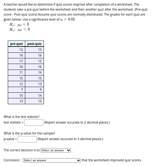 A teacher would like to determine if quiz scores improve after completion of a worksheet. The
students take a pre-quiz before the worksheet and then another quiz after the worksheet. (Pre-quiz
score - Post-quiz score) Assume quiz scores are normally distributed. The grades for each quiz are
given below. Use a significance level of a = 0.05.
H₂: Hd = 0
Ha: Hd <0
pre-quiz
12
16
17
16
11
15
12
7
15
13
post-quiz
13
16
15
16
14
15
13
9
14
15
What is the test statistic?
test statistic =
(Report answer accurate to 2 decimal places.)
What is the p-value for this sample?
p-value=
(Report answer accurate to 3 decimal places.)
The correct decision is to Select an answer
Conclusion: Select an answer
that the worksheet improved quiz scores.