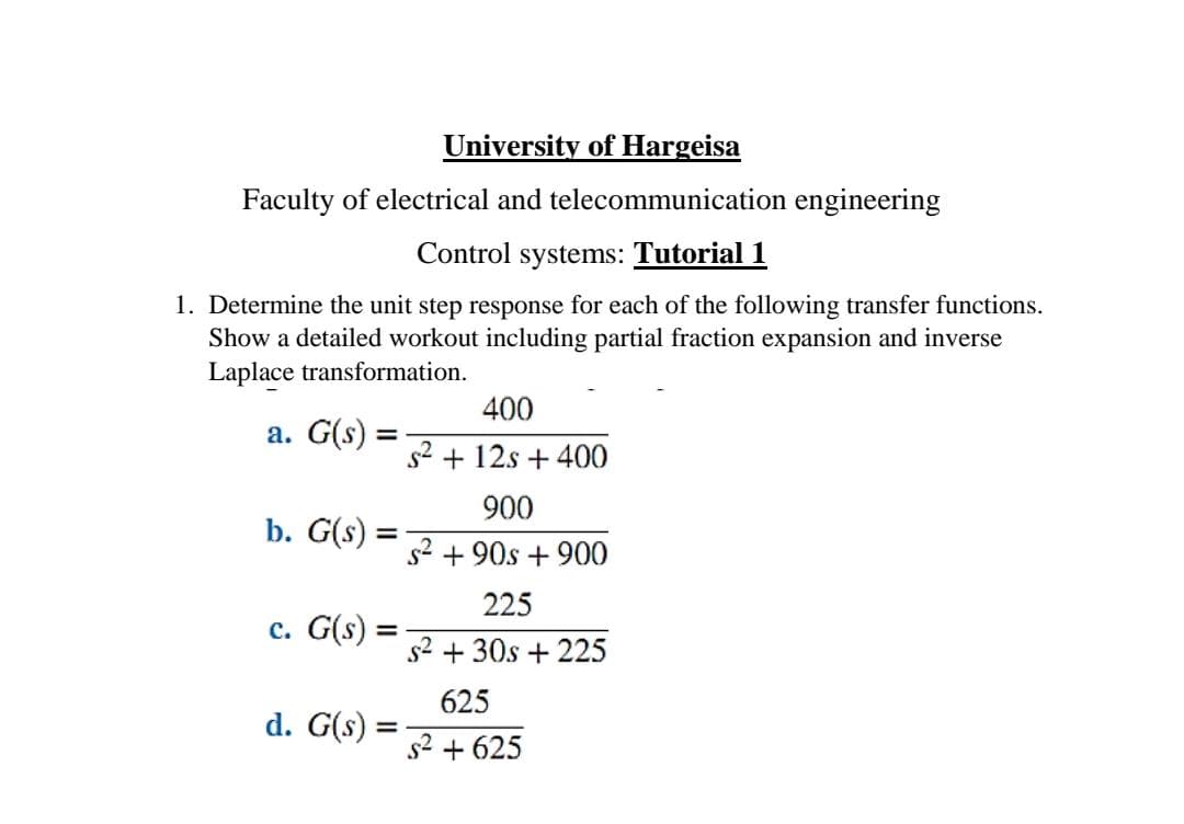 University of Hargeisa
Faculty of electrical and telecommunication engineering
Control systems: Tutorial 1
1. Determine the unit step response for each of the following transfer functions.
Show a detailed workout including partial fraction expansion and inverse
Laplace transformation.
a. G(s) =
b. G(s)
=
c. G(s)
=
d. G(s)
=
400
s² + 12s + 400
900
s² + 90s + 900
225
s² + 30s +225
625
s² + 625