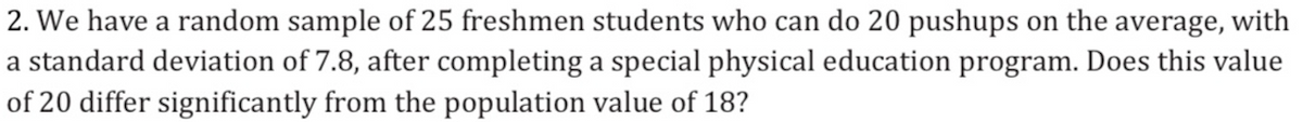 2. We have a random sample of 25 freshmen students who can do 20 pushups on the average, with
a standard deviation of 7.8, after completing a special physical education program. Does this value
of 20 differ significantly from the population value of 18?
