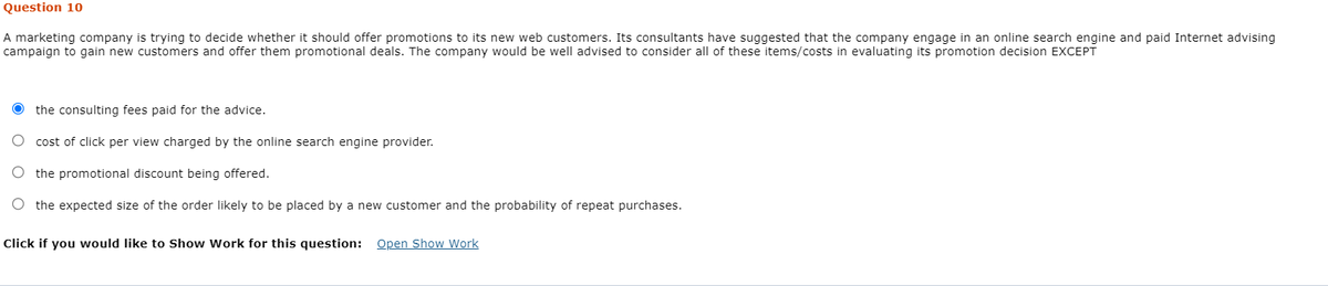 Question 10
A marketing company is trying to decide whether it should offer promotions to its new web customers. Its consultants have suggested that the company engage in an online search engine and paid Internet advising
campaign to gain new customers and offer them promotional deals. The company would be well advised to consider all of these items/costs in evaluating its promotion decision EXCEPT
the consulting fees paid for the advice.
O cost of click per view charged by the online search engine provider.
O the promotional discount being offered.
O the expected size of the order likely to be placed by a new customer and the probability of repeat purchases.
Click if you would like to Show Work for this question: Open Show Work
