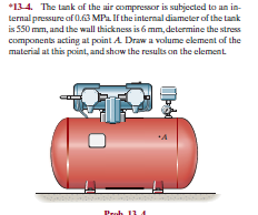 *134. The tank af the air compressor is subjected to an in-
ternal pressure af 0.63 MPa. If the internal diameter of the tank
is 550 mm, and the wall thickness is 6 mm, determine the stress
components acting at point A Draw a volume element of the
material at this point, and show the results on the element
Proh 11A
