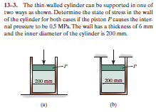 13-3. The thin-walled cylinder can be supported in one of
two ways as shown. Determine the state of stress in the wall
of the cylinder for both cases if the piston Pcauses the inter-
nal pressure to be 05 MPa. The wall has a thickness of 6 mm
and the inner diameter of the cylinder is 200 mm.
200 mm
mm
(a)
(b)
