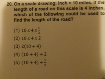 20. On a scale drawing: inch = 10 miles. If the
length of a road on this scale is 4 inches,
which of the following could be used to
find the length of the road?
(1) 10 x 4 x
(2) 10 x 4 x 2
(3) 2(10 + 4)
(4) (10 +4) + 2
(5) (10 + 4) +
