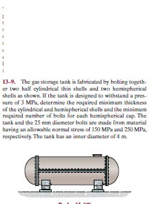 13-9. The gas steorage tank is fabricuted by bolting togeth-
er two half cylindrical thin shells and two hemispherical
shells as shown. If the tank is designed ta withstand a pres-
sure of 3 MPa, determine the required minimum thickness
of the cylindrical and hemispherical shells and the minimum
required number of bolts for each hemispherical cap. The
tank and the 25 mm diameter bolts are made from material
having an allowable narmal stress of 150 MPa and 250 MPa,
respectively. The tank has an inner diameter of 4 m.
