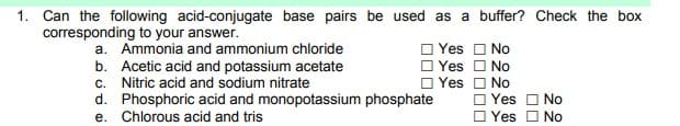 1. Can the following acid-conjugate base pairs be used as a buffer? Check the box
corresponding to your answer.
a. Ammonia and ammonium chloride
b. Acetic acid and potassium acetate
c. Nitric acid and sodium nitrate
d. Phosphoric acid and monopotassium phosphate
e. Chlorous acid and tris
Yes O No
Yes O No
Yes O No
O Yes O No
O Yes O No
