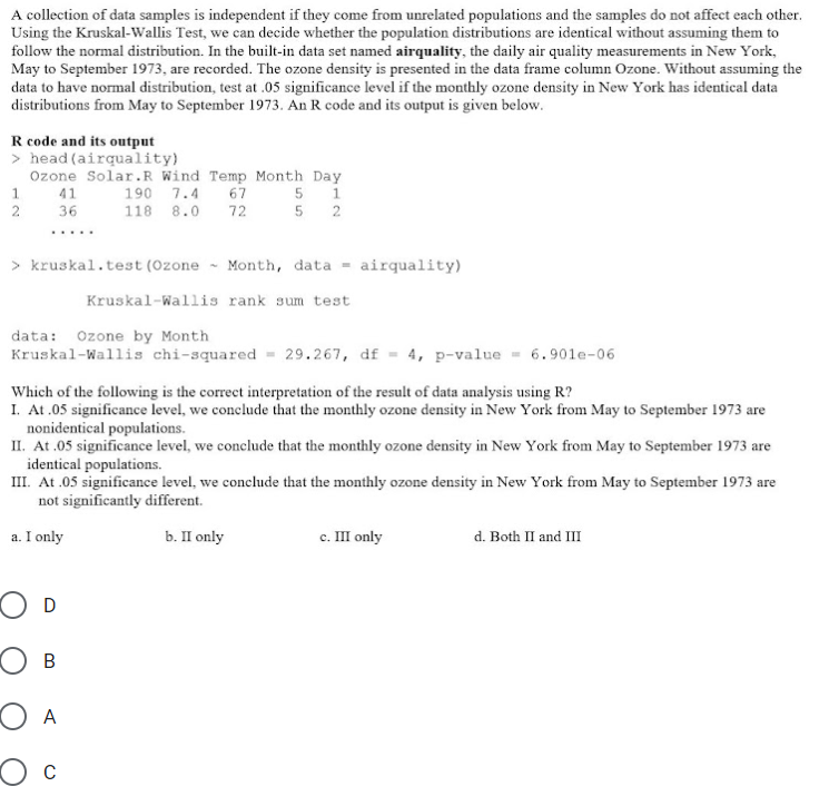 A collection of data samples is independent if they come from unrelated populations and the samples do not affect each other.
Using the Kruskal-Wallis Test, we can decide whether the population distributions are identical without assuming them to
follow the normal distribution. In the built-in data set named airquality, the daily air quality measurements in New York,
May to September 1973, are recorded. The ozone density is presented in the data frame column Ozone. Without assuming the
data to have normal distribution, test at .05 significance level if the monthly ozone density in New York has identical data
distributions from May to September 1973. An R code and its output is given below.
R code and its output
> head (airquality)
Ozone Solar.R Wind Temp Month Day
190 7.4 67
5 1
5 2
41
2
36
118 8.0
72
.....
> kruskal.test (Ozone - Month, data = airquality)
Kruskal-Wallis rank sum test
data: Ozone by Month
Kruskal-Wallis chi-squared = 29.267, df = 4, p-value
6.901e-06
Which of the following is the correct interpretation of the result of data analysis using R?
I. At .05 significance level, we conclude that the monthly ozone density in New York from May to September 1973 are
nonidentical populations.
II. At .05 significance level, we conclude that the monthly ozone density in New York from May to September 1973 are
identical populations.
III. At .05 significance level, we conclude that the monthly ozone density in New York from May to September 1973 are
not significantly different.
a. I only
b. П only
с. Ш only
d. Both II and III
O D
O B
O A
