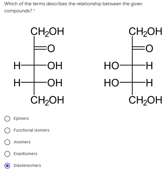 Which of the terms describes the relationship between the given
compounds? *
CH2OH
CH2OH
O:
O:
H-
HO-
НО-
H-
-HO-
Но-
ČH2OH
ČH2OH
Epimers
Functional isomers
Anomers
Enantiomers
Diastereomers
