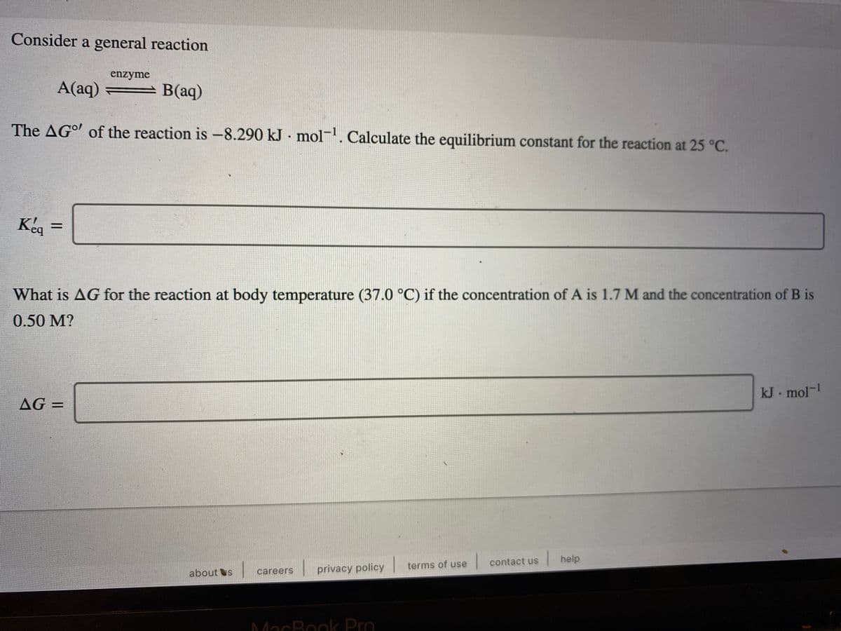 Consider a general reaction
enzyme
A(aq) = B(aq)
The AGo of the reaction is-8.290 kJ · mol. Calculate the equilibrium constant for the reaction at 25 °C.
%3D
What is AG for the reaction at body temperature (37.0 °C) if the concentration of A is 1.7 M and the concentration of B is
0.50 M?
kJ mol-!
AG =
%3D
|help
terms of use
contact us
careers
privacy policy
about s
MacBook Pro
