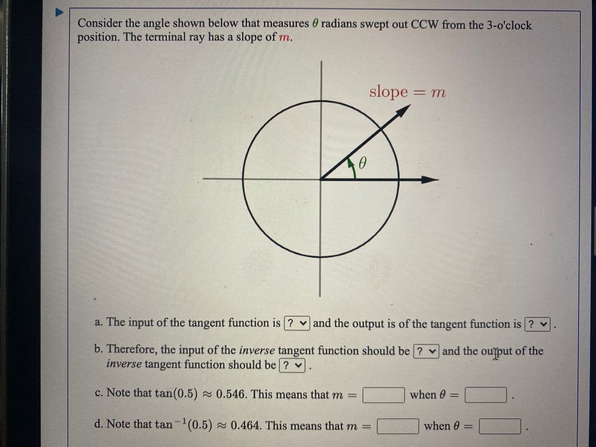 Consider the angle shown below that measures 0 radians swept out CCW from the 3-o'clock
position. The terminal ray has a slope of m.
slope = m
a. The input of the tangent function is ? v and the output is of the tangent function is ? v
b. Therefore, the input of the inverse tangent function should be ? v and the ouput of the
inverse tangent function should be ? v.
c. Note that tan(0.5) 0.546. This means that m =
when 0
%3D
d. Note that tan-(0.5) 0.464. This means that m =
when 0 =
