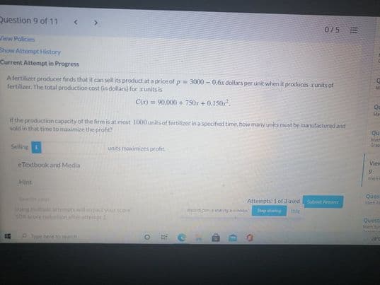 Question 9 of 11
0/5E
ew Policies
Show Attempt History
Current Attempt in Progress
Afertilizer producer finds that it can sell its product at a price of p= 3000 - 0.6x dollars per unit when it produces runits of
fertilizer. The total production cost (in dollars) for xunits is
C(x) 90,000 + 750r + 0.150r.
Qu
Ma
If the production capacity of the firm is at most 1000 units of fertilizer in a specified time, how many units must be manufactured and
sold in that time to maximize the profit?
Qu
Ma
Selling
units maximizes profit.
Grape
eTextbook and Media
View
Mat
Hint
Ques
Attempts: 1 of 3 used
Submit Amaer
Us le amo ilpactyourscor
SOore tion after attet 2
dscodcom ang ow
Questi
Debere to eand
