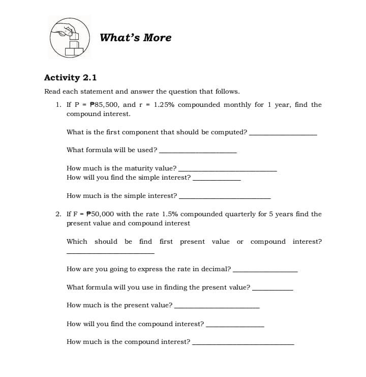 What's More
Activity 2.1
Read each statement and answer the question that follows.
1. If P = P85,500, and r = 1.25% compounded monthly for 1 year, find the
compound interest.
What is the first component that should be computed?
What formula will be used?
How much is the maturity value?.
How will you find the simple interest?.
How much is the simple interest?
2. If F = P50,000 with the rate 1.5% compounded quarterly for 5 years find the
present value and compound interest
Which should be find first present value or compound interest?
How are you going to express the rate in decimal?.
What formula will you use in finding the present value?
How much is the present value?
How will you find the compound interest?
How much is the compound interest?
