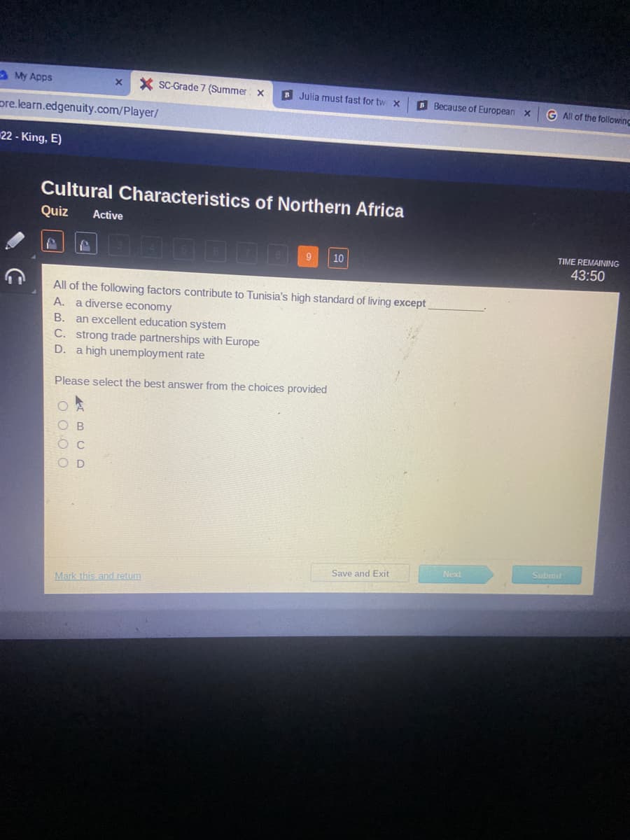 My Apps
ore.learn.edgenuity.com/player/
22 - King, E)
Cultural Characteristics of Northern Africa
Quiz Active
P
X XSC-Grade 7 (Summer x B Julia must fast for tw x
C. strong trade partnerships with Europe
D. a high unemployment rate
All of the following factors contribute to Tunisia's high standard of living except
A.
a diverse economy
B. an excellent education system
Please select the best answer from the choices provided
0000
ABCD
10
Mark this and return
BBecause of European X
Save and Exit
Next
G All of the following
TIME REMAINING
43:50
Submit