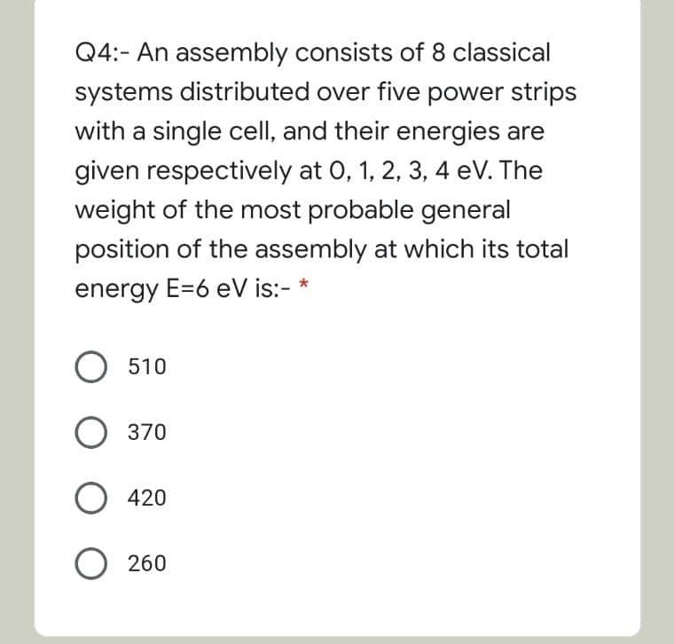 Q4:- An assembly consists of 8 classical
systems distributed over five power strips
with a single cell, and their energies are
given respectively at 0, 1, 2, 3, 4 eV. The
weight of the most probable general
position of the assembly at which its total
energy E=6 eV is:- *
О 510
О 370
420
O 260
