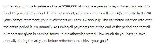 Someday you hope to retire and have $200,000 of income a year in today's dollars. You want to
fund 25 years of retirement. During retirement, your investments will earn 4% annually. In the 30
years before retirement, your investments will earn 9% annually. The estimated inflation rate over
the entire period is 3% annually. Assuming all payments are at the end of the period and that all
numbers are given in nominal terms unless otherwise stated. How much do you have to save
annually during the 30 years before retirement to achieve your goal?