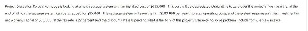 Project Evaluation Kolby's Korndogs is looking at a new sausage system with an installed cost of $655,000. This cost will be depreciated straightline to zero over the project's five-year life, at the
end of which the sausage system can be scrapped for $85,000. The sausage system will save the firm $183,000 per year in pretax operating costs, and the system requires an initial investment in
net working capital of $35,000. If the tax rate is 22 percent and the discount rate is 8 percent, what is the NPV of this project? Use excel to solve problem. Include formula view in excel.